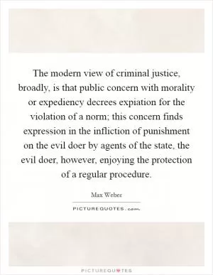 The modern view of criminal justice, broadly, is that public concern with morality or expediency decrees expiation for the violation of a norm; this concern finds expression in the infliction of punishment on the evil doer by agents of the state, the evil doer, however, enjoying the protection of a regular procedure Picture Quote #1