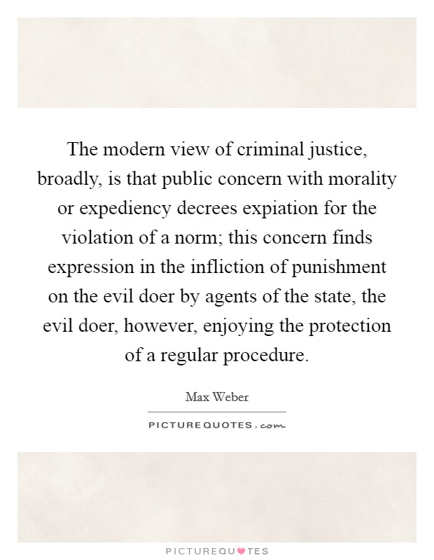 The modern view of criminal justice, broadly, is that public concern with morality or expediency decrees expiation for the violation of a norm; this concern finds expression in the infliction of punishment on the evil doer by agents of the state, the evil doer, however, enjoying the protection of a regular procedure. Picture Quote #1