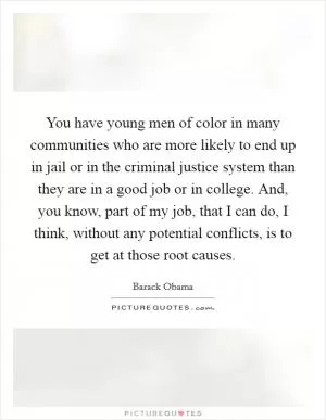 You have young men of color in many communities who are more likely to end up in jail or in the criminal justice system than they are in a good job or in college. And, you know, part of my job, that I can do, I think, without any potential conflicts, is to get at those root causes Picture Quote #1