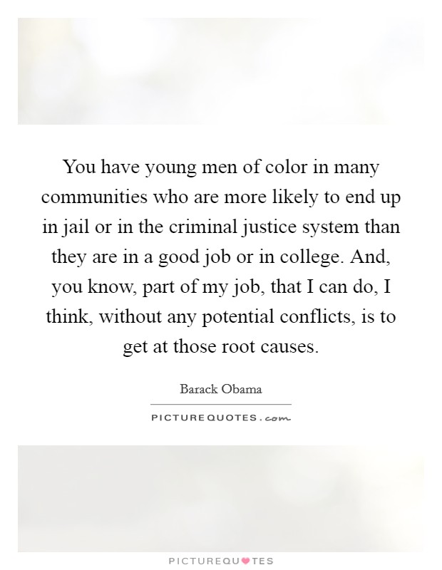 You have young men of color in many communities who are more likely to end up in jail or in the criminal justice system than they are in a good job or in college. And, you know, part of my job, that I can do, I think, without any potential conflicts, is to get at those root causes. Picture Quote #1