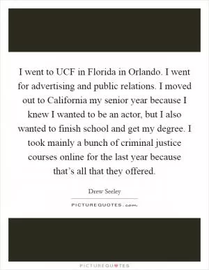 I went to UCF in Florida in Orlando. I went for advertising and public relations. I moved out to California my senior year because I knew I wanted to be an actor, but I also wanted to finish school and get my degree. I took mainly a bunch of criminal justice courses online for the last year because that’s all that they offered Picture Quote #1