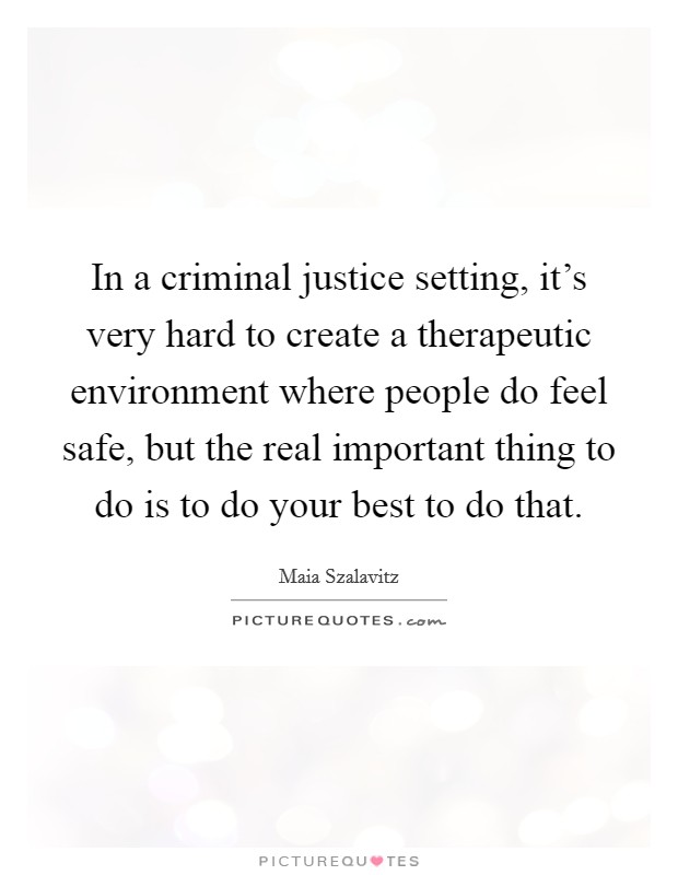 In a criminal justice setting, it's very hard to create a therapeutic environment where people do feel safe, but the real important thing to do is to do your best to do that. Picture Quote #1