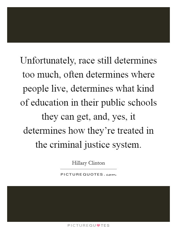 Unfortunately, race still determines too much, often determines where people live, determines what kind of education in their public schools they can get, and, yes, it determines how they're treated in the criminal justice system. Picture Quote #1