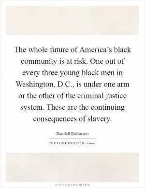 The whole future of America’s black community is at risk. One out of every three young black men in Washington, D.C., is under one arm or the other of the criminal justice system. These are the continuing consequences of slavery Picture Quote #1