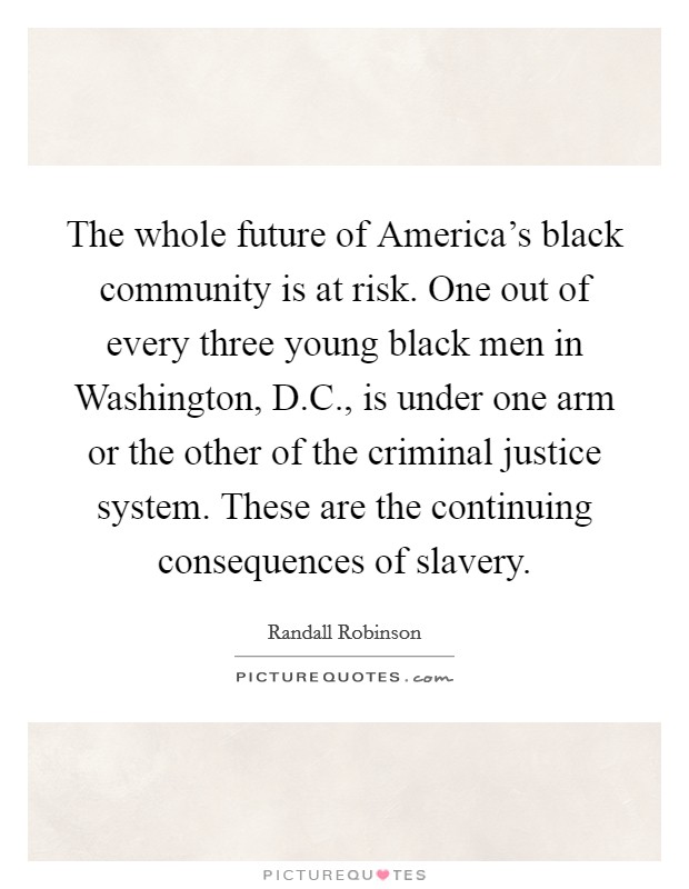 The whole future of America's black community is at risk. One out of every three young black men in Washington, D.C., is under one arm or the other of the criminal justice system. These are the continuing consequences of slavery. Picture Quote #1