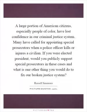 A large portion of American citizens, especially people of color, have lost confidence in our criminal justice system. Many have called for appointing special prosecutors when a police officer kills or injures a civilian. If you were elected president, would you publicly support special prosecutors in these cases and what is one other thing you would do to fix our broken justice system? Picture Quote #1