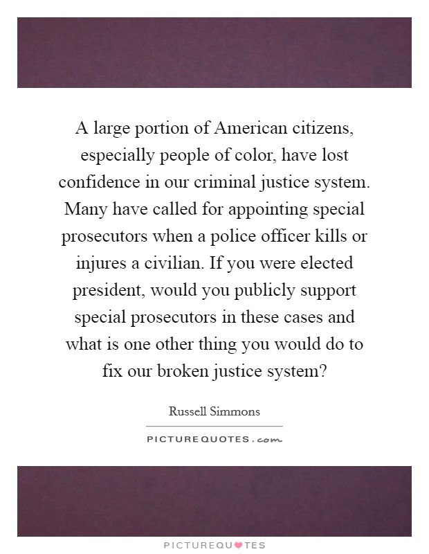 A large portion of American citizens, especially people of color, have lost confidence in our criminal justice system. Many have called for appointing special prosecutors when a police officer kills or injures a civilian. If you were elected president, would you publicly support special prosecutors in these cases and what is one other thing you would do to fix our broken justice system? Picture Quote #1