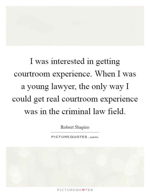 I was interested in getting courtroom experience. When I was a young lawyer, the only way I could get real courtroom experience was in the criminal law field. Picture Quote #1
