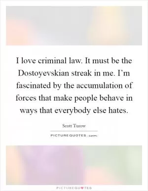I love criminal law. It must be the Dostoyevskian streak in me. I’m fascinated by the accumulation of forces that make people behave in ways that everybody else hates Picture Quote #1