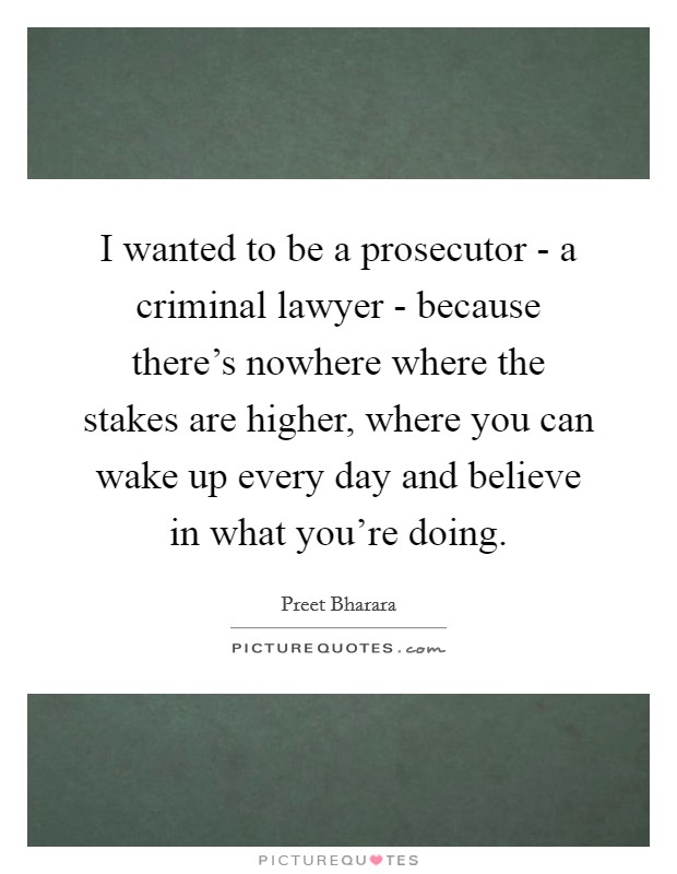 I wanted to be a prosecutor - a criminal lawyer - because there's nowhere where the stakes are higher, where you can wake up every day and believe in what you're doing. Picture Quote #1