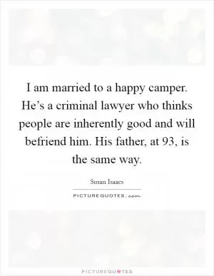 I am married to a happy camper. He’s a criminal lawyer who thinks people are inherently good and will befriend him. His father, at 93, is the same way Picture Quote #1