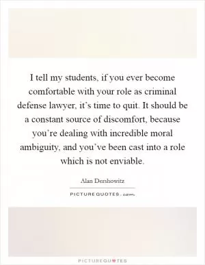 I tell my students, if you ever become comfortable with your role as criminal defense lawyer, it’s time to quit. It should be a constant source of discomfort, because you’re dealing with incredible moral ambiguity, and you’ve been cast into a role which is not enviable Picture Quote #1