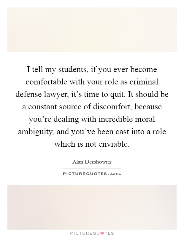I tell my students, if you ever become comfortable with your role as criminal defense lawyer, it's time to quit. It should be a constant source of discomfort, because you're dealing with incredible moral ambiguity, and you've been cast into a role which is not enviable. Picture Quote #1