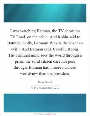 I was watching Batman, the TV show, on TV Land, on the cable. And Robin said to Batman, Golly, Batman! Why is the Joker so evil!? And Batman said, Careful, Robin. The criminal mind sees the world through a prism the solid citizen dare not peer through. Batman has a more nuanced worldview than the president Picture Quote #1