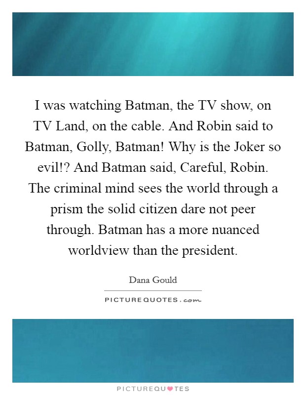 I was watching Batman, the TV show, on TV Land, on the cable. And Robin said to Batman, Golly, Batman! Why is the Joker so evil!? And Batman said, Careful, Robin. The criminal mind sees the world through a prism the solid citizen dare not peer through. Batman has a more nuanced worldview than the president Picture Quote #1