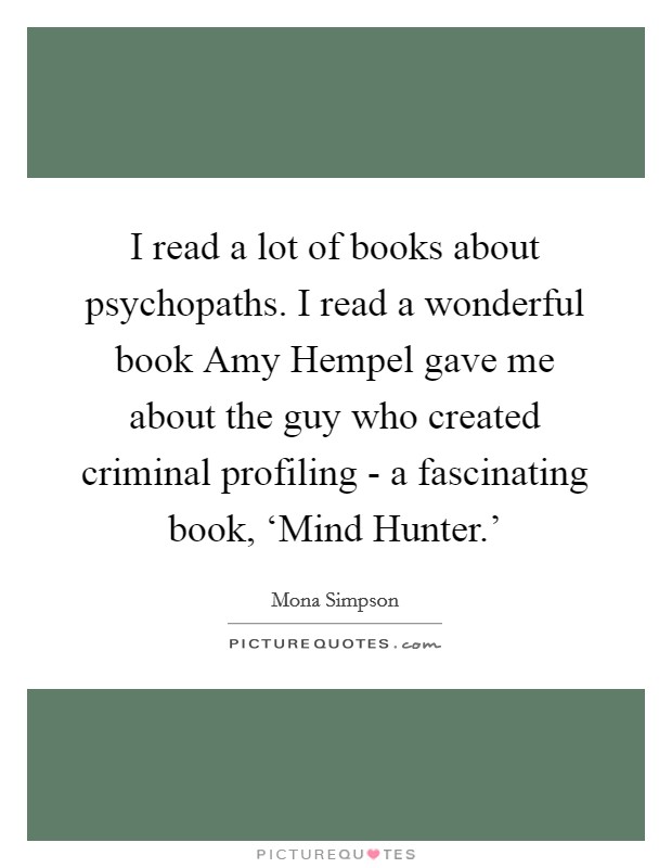 I read a lot of books about psychopaths. I read a wonderful book Amy Hempel gave me about the guy who created criminal profiling - a fascinating book, ‘Mind Hunter.’ Picture Quote #1