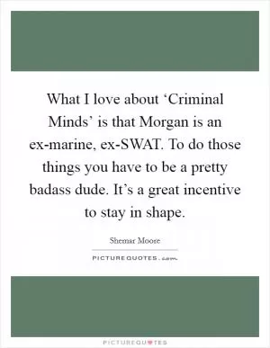 What I love about ‘Criminal Minds’ is that Morgan is an ex-marine, ex-SWAT. To do those things you have to be a pretty badass dude. It’s a great incentive to stay in shape Picture Quote #1