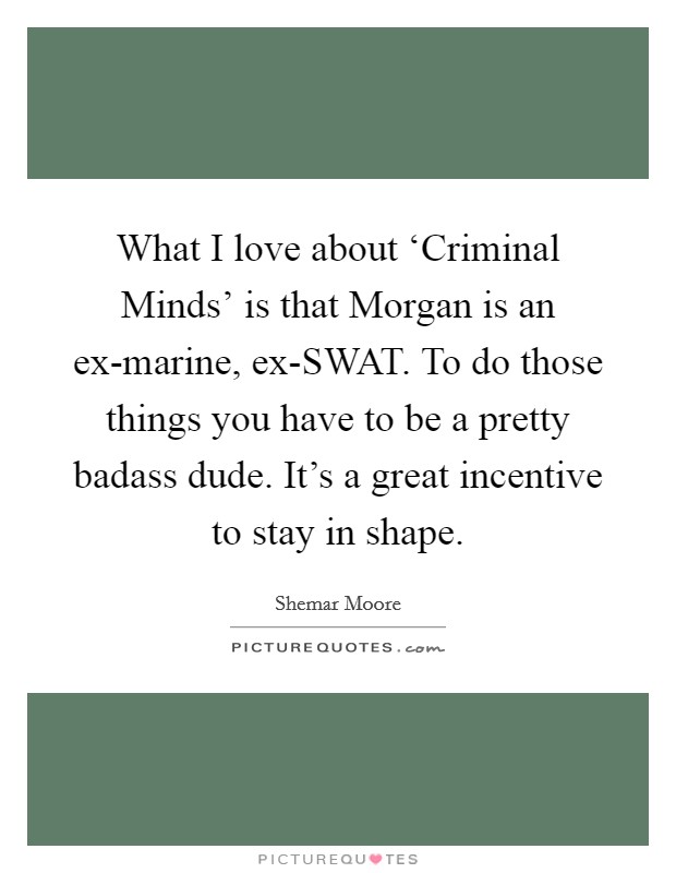 What I love about ‘Criminal Minds’ is that Morgan is an ex-marine, ex-SWAT. To do those things you have to be a pretty badass dude. It’s a great incentive to stay in shape Picture Quote #1