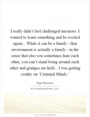 I really didn’t feel challenged anymore. I wanted to learn something and be excited again... While it can be a family - that environment is actually a family - in the sense that also you sometimes hate each other, you can’t stand being around each other and grudges are held... I was getting cranky on ‘Criminal Minds.’ Picture Quote #1