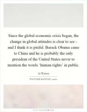 Since the global economic crisis began, the change in global attitudes is clear to see - and I think it is pitiful. Barack Obama came to China and he is probably the only president of the United States never to mention the words ‘human rights’ in public Picture Quote #1