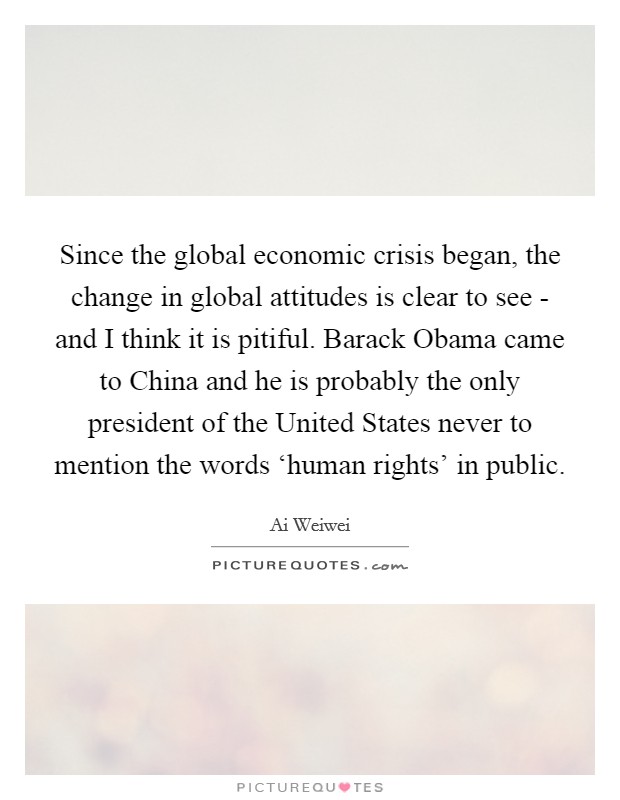 Since the global economic crisis began, the change in global attitudes is clear to see - and I think it is pitiful. Barack Obama came to China and he is probably the only president of the United States never to mention the words ‘human rights' in public. Picture Quote #1