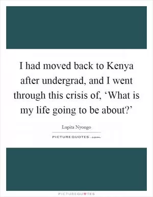 I had moved back to Kenya after undergrad, and I went through this crisis of, ‘What is my life going to be about?’ Picture Quote #1