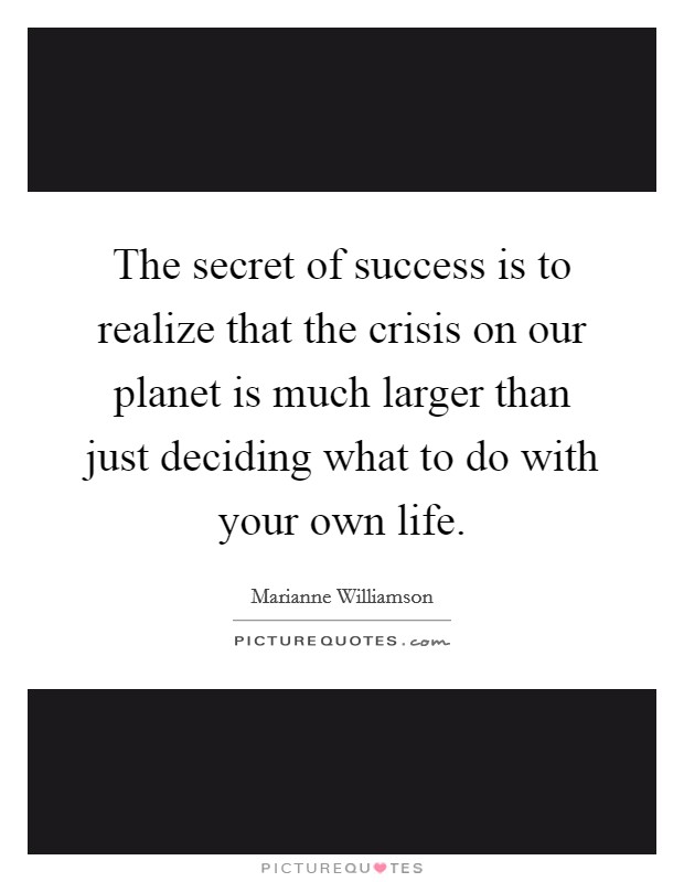 The secret of success is to realize that the crisis on our planet is much larger than just deciding what to do with your own life. Picture Quote #1