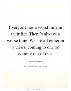 Everyone has a worst time in their life. There’s always a worse time. We are all either in a crisis, coming to one or coming out of one Picture Quote #1