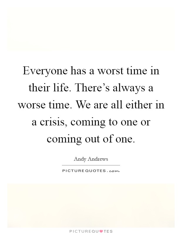 Everyone has a worst time in their life. There's always a worse time. We are all either in a crisis, coming to one or coming out of one. Picture Quote #1