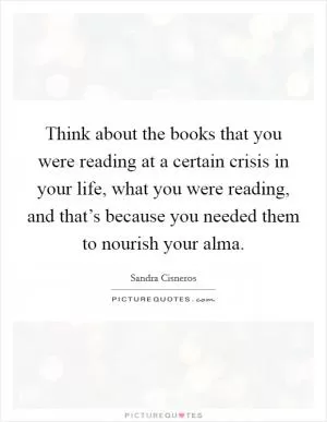 Think about the books that you were reading at a certain crisis in your life, what you were reading, and that’s because you needed them to nourish your alma Picture Quote #1