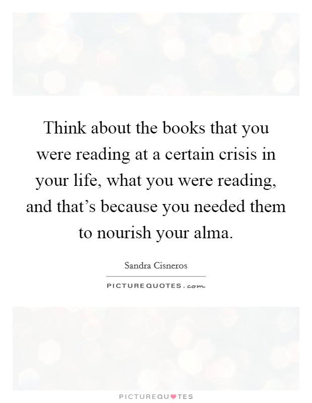 Think about the books that you were reading at a certain crisis in your life, what you were reading, and that's because you needed them to nourish your alma. Picture Quote #1