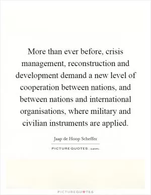 More than ever before, crisis management, reconstruction and development demand a new level of cooperation between nations, and between nations and international organisations, where military and civilian instruments are applied Picture Quote #1