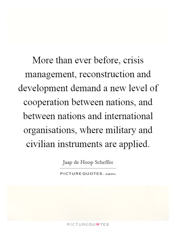 More than ever before, crisis management, reconstruction and development demand a new level of cooperation between nations, and between nations and international organisations, where military and civilian instruments are applied. Picture Quote #1