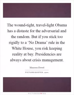 The wound-tight, travel-light Obama has a distaste for the adversarial and the random. But if you stick too rigidly to a ‘No Drama’ rule in the White House, you risk keeping reality at bay. Presidencies are always about crisis management Picture Quote #1