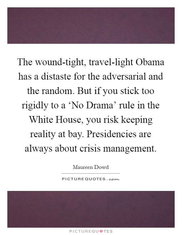 The wound-tight, travel-light Obama has a distaste for the adversarial and the random. But if you stick too rigidly to a ‘No Drama' rule in the White House, you risk keeping reality at bay. Presidencies are always about crisis management. Picture Quote #1