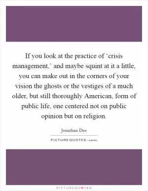 If you look at the practice of ‘crisis management,’ and maybe squint at it a little, you can make out in the corners of your vision the ghosts or the vestiges of a much older, but still thoroughly American, form of public life, one centered not on public opinion but on religion Picture Quote #1