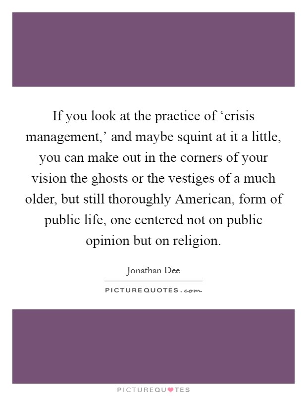 If you look at the practice of ‘crisis management,' and maybe squint at it a little, you can make out in the corners of your vision the ghosts or the vestiges of a much older, but still thoroughly American, form of public life, one centered not on public opinion but on religion. Picture Quote #1