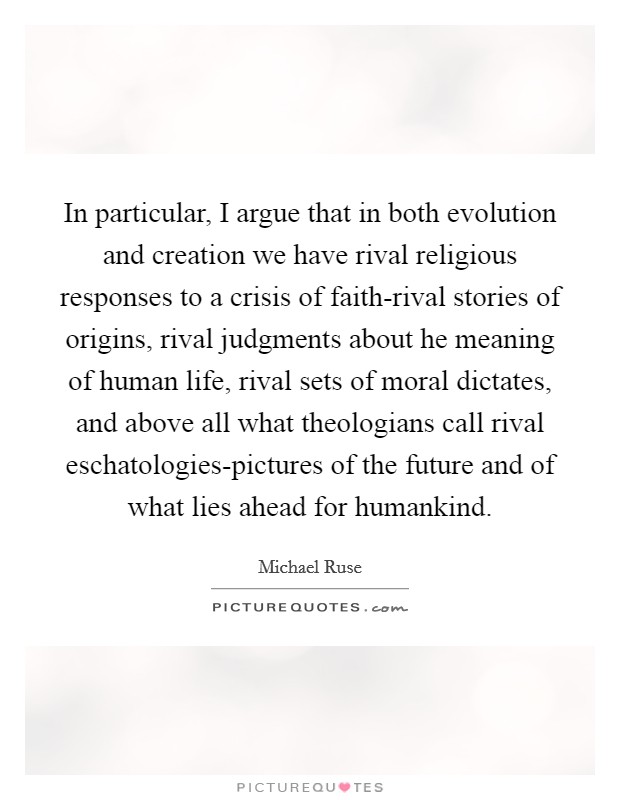 In particular, I argue that in both evolution and creation we have rival religious responses to a crisis of faith-rival stories of origins, rival judgments about he meaning of human life, rival sets of moral dictates, and above all what theologians call rival eschatologies-pictures of the future and of what lies ahead for humankind. Picture Quote #1