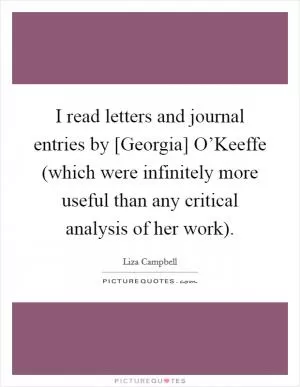 I read letters and journal entries by [Georgia] O’Keeffe (which were infinitely more useful than any critical analysis of her work) Picture Quote #1