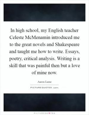 In high school, my English teacher Celeste McMenamin introduced me to the great novels and Shakespeare and taught me how to write. Essays, poetry, critical analysis. Writing is a skill that was painful then but a love of mine now Picture Quote #1