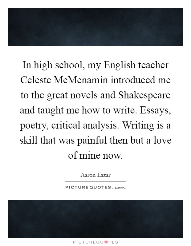In high school, my English teacher Celeste McMenamin introduced me to the great novels and Shakespeare and taught me how to write. Essays, poetry, critical analysis. Writing is a skill that was painful then but a love of mine now. Picture Quote #1