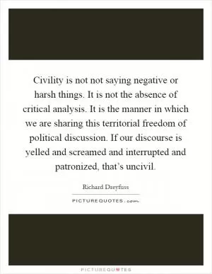 Civility is not not saying negative or harsh things. It is not the absence of critical analysis. It is the manner in which we are sharing this territorial freedom of political discussion. If our discourse is yelled and screamed and interrupted and patronized, that’s uncivil Picture Quote #1