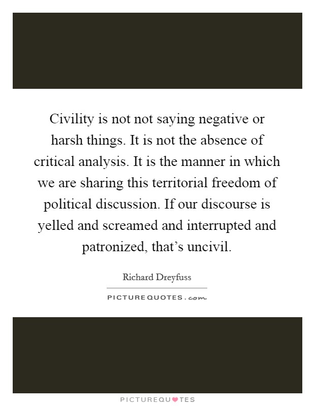 Civility is not not saying negative or harsh things. It is not the absence of critical analysis. It is the manner in which we are sharing this territorial freedom of political discussion. If our discourse is yelled and screamed and interrupted and patronized, that's uncivil. Picture Quote #1