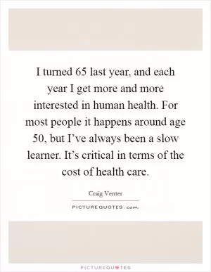 I turned 65 last year, and each year I get more and more interested in human health. For most people it happens around age 50, but I’ve always been a slow learner. It’s critical in terms of the cost of health care Picture Quote #1