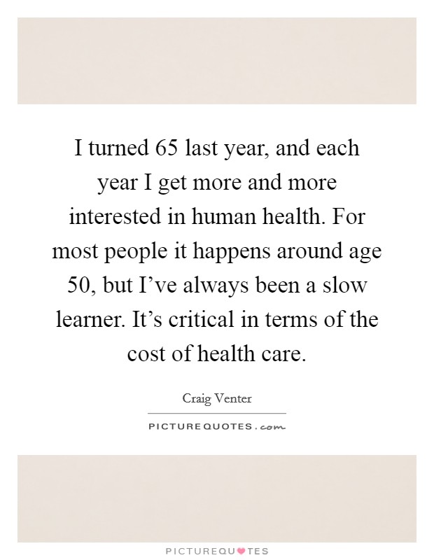 I turned 65 last year, and each year I get more and more interested in human health. For most people it happens around age 50, but I've always been a slow learner. It's critical in terms of the cost of health care. Picture Quote #1