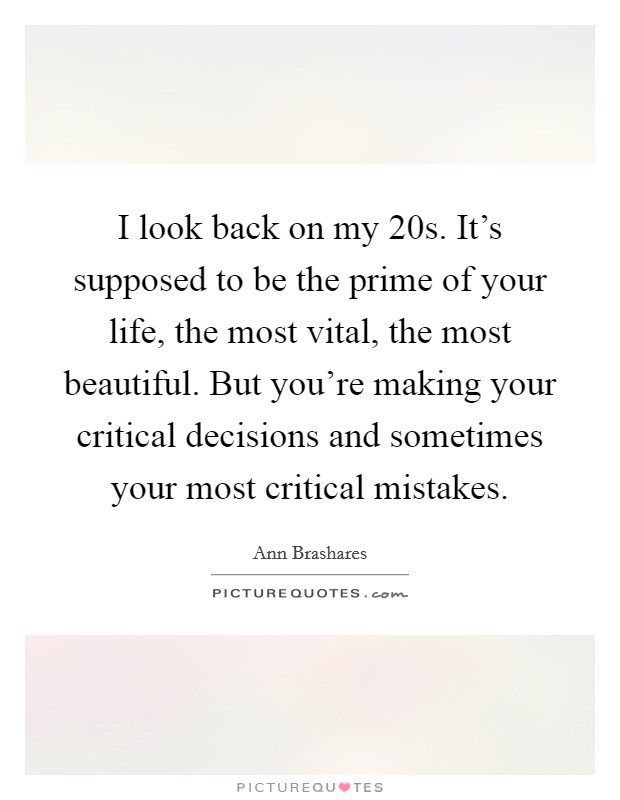 I look back on my 20s. It's supposed to be the prime of your life, the most vital, the most beautiful. But you're making your critical decisions and sometimes your most critical mistakes. Picture Quote #1