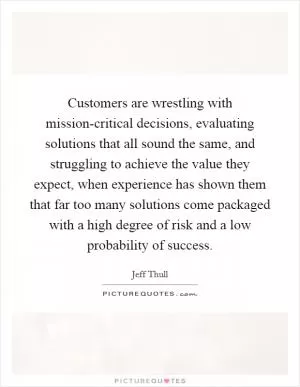 Customers are wrestling with mission-critical decisions, evaluating solutions that all sound the same, and struggling to achieve the value they expect, when experience has shown them that far too many solutions come packaged with a high degree of risk and a low probability of success Picture Quote #1