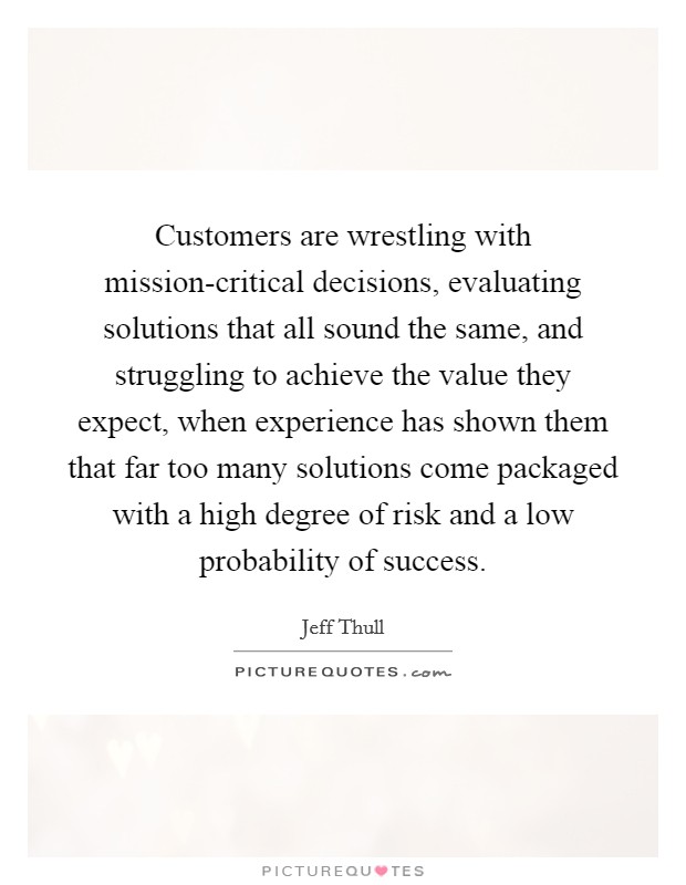Customers are wrestling with mission-critical decisions, evaluating solutions that all sound the same, and struggling to achieve the value they expect, when experience has shown them that far too many solutions come packaged with a high degree of risk and a low probability of success. Picture Quote #1