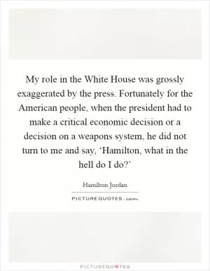 My role in the White House was grossly exaggerated by the press. Fortunately for the American people, when the president had to make a critical economic decision or a decision on a weapons system, he did not turn to me and say, ‘Hamilton, what in the hell do I do?’ Picture Quote #1