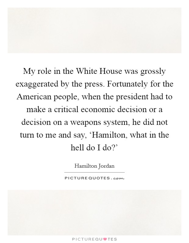 My role in the White House was grossly exaggerated by the press. Fortunately for the American people, when the president had to make a critical economic decision or a decision on a weapons system, he did not turn to me and say, ‘Hamilton, what in the hell do I do?' Picture Quote #1